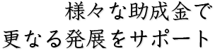 様々な助成金で更なる発展をサポート